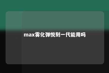 max雾化弹悦刻一代能用吗