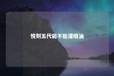 悦刻五代能不能灌烟油