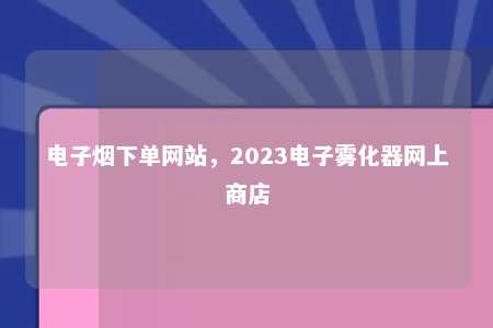 电子烟下单网站，2023电子雾化器网上商店