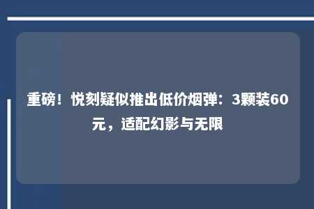 重磅！悦刻疑似推出低价烟弹：3颗装60元，适配幻影与无限